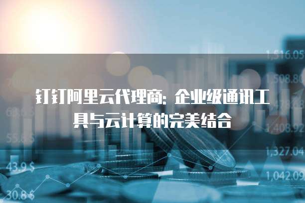 钉钉阿里云代理商: 企业级通讯工具与云计算的完美结合