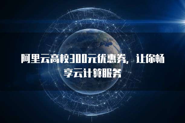 阿里云高校300元优惠券,让你畅享云计算服务