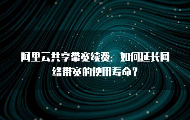 阿里云共享带宽续费:如何延长网络带宽的使用寿命?