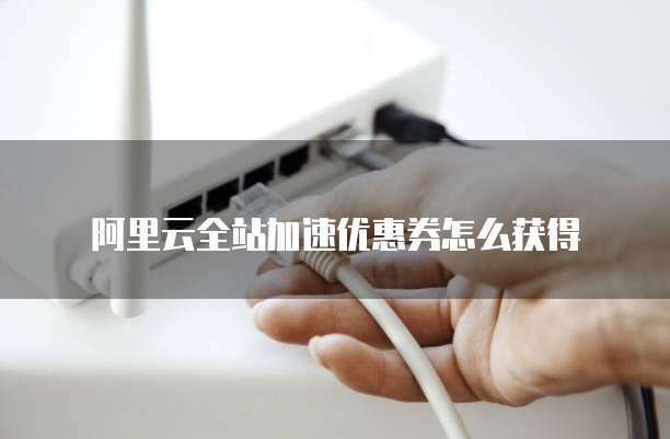 阿里云全站加速优惠券怎么获得