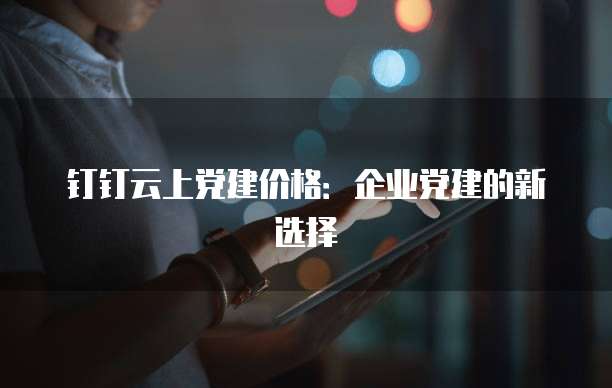钉钉云上党建价格:企业党建的新选择