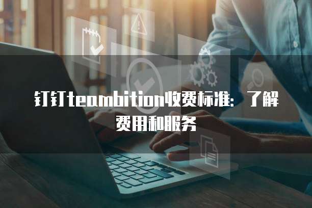 钉钉teambition收费标准：了解费用和服务