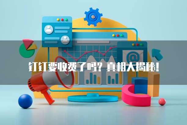 钉钉要收费了吗？真相大揭秘！