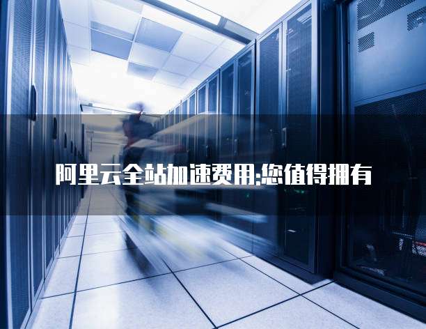 阿里云全站加速费用:您值得拥有