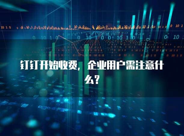 钉钉开始收费,企业用户需注意什么?
