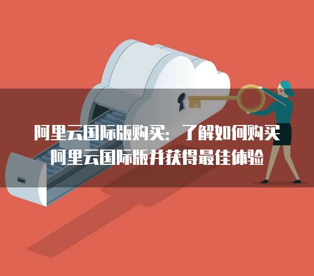 阿里云国际版购买:了解如何购买阿里云国际版并获得最佳体验