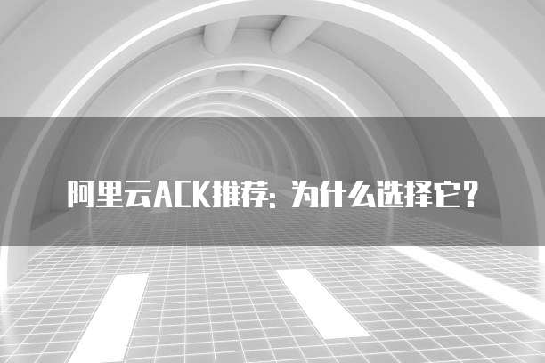阿里云ACK推荐: 为什么选择它?