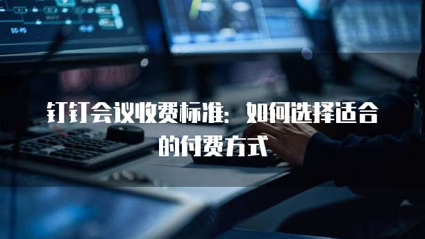 钉钉会议收费标准：如何选择适合的付费方式