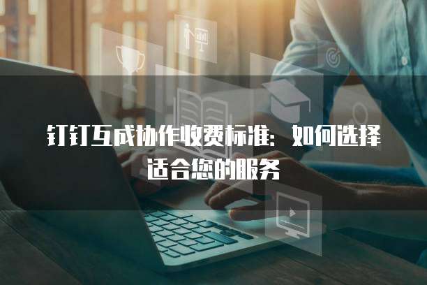 钉钉互成协作收费标准:如何选择适合您的服务