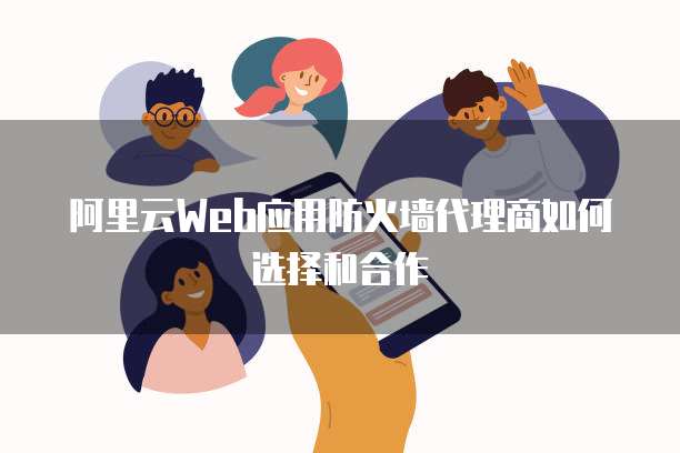 阿里云Web应用防火墙代理商如何选择和合作