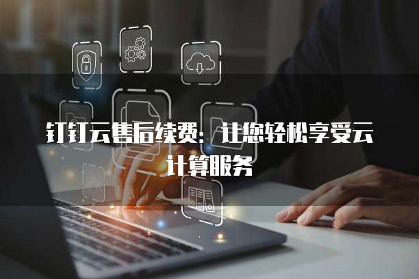 钉钉云售后续费:让您轻松享受云计算服务