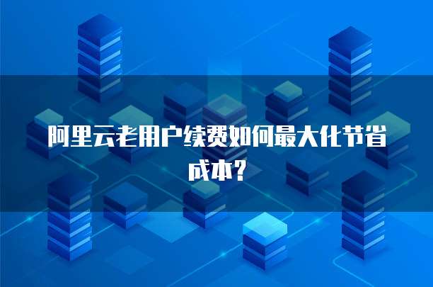 阿里云老用户续费如何最大化节省成本?