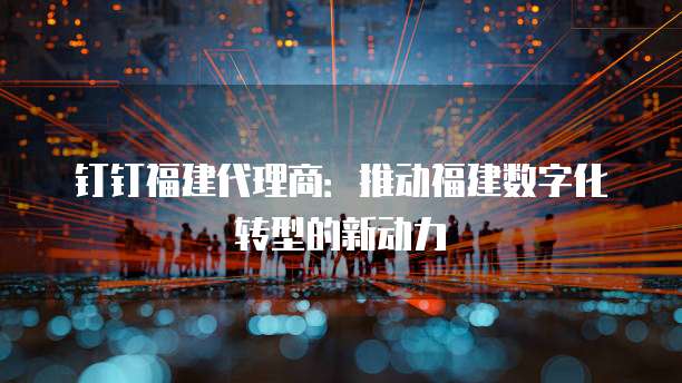 钉钉福建代理商：推动福建数字化转型的新动力