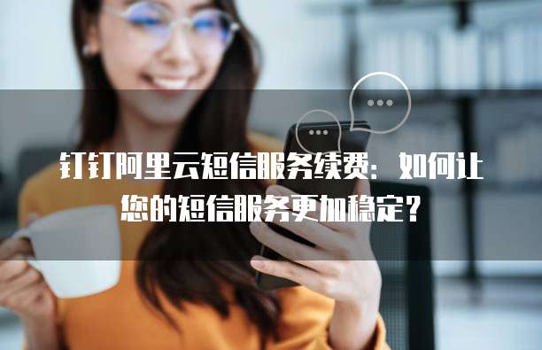 钉钉阿里云短信服务续费:如何让您的短信服务更加稳定?
