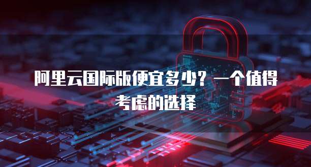 阿里云国际版便宜多少?一个值得考虑的选择