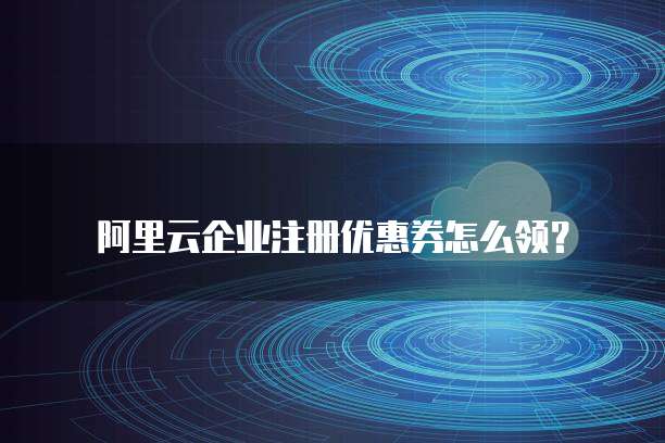 阿里云企业注册优惠券怎么领?