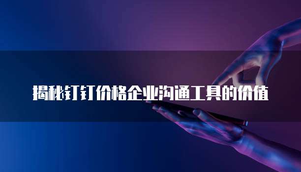 揭秘钉钉价格企业沟通工具的价值