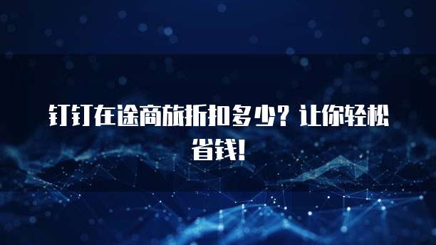 钉钉在途商旅折扣多少?让你轻松省钱!