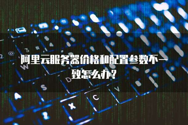 阿里云服务器价格和配置参数不一致怎么办？