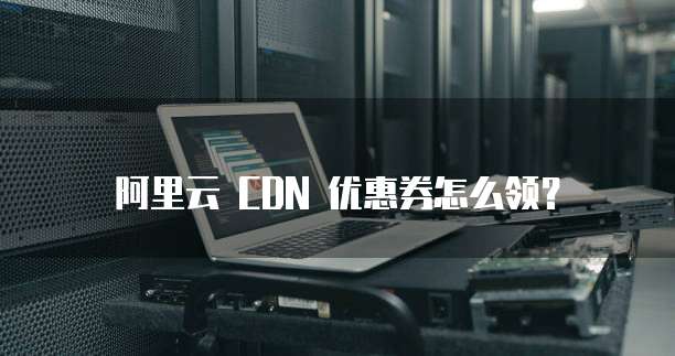 阿里云 CDN 优惠券怎么领？