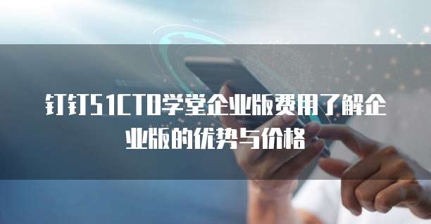 钉钉51CTO学堂企业版费用了解企业版的优势与价格