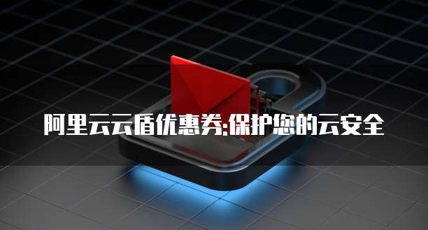 阿里云云盾优惠券:保护您的云安全