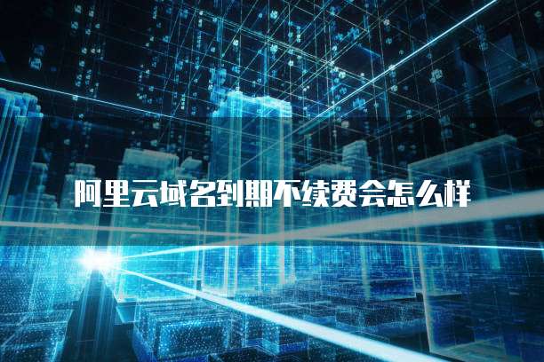 阿里云域名到期不续费会怎么样