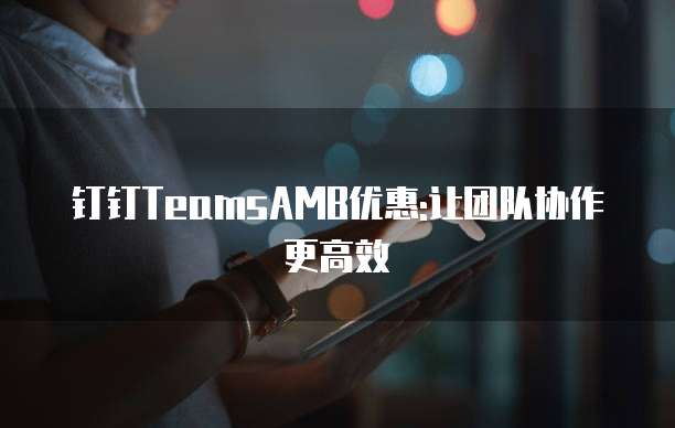 钉钉TeamsAMB优惠:让团队协作更高效