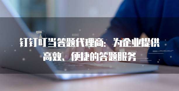 钉钉叮当答题代理商:为企业提供高效、便捷的答题服务
