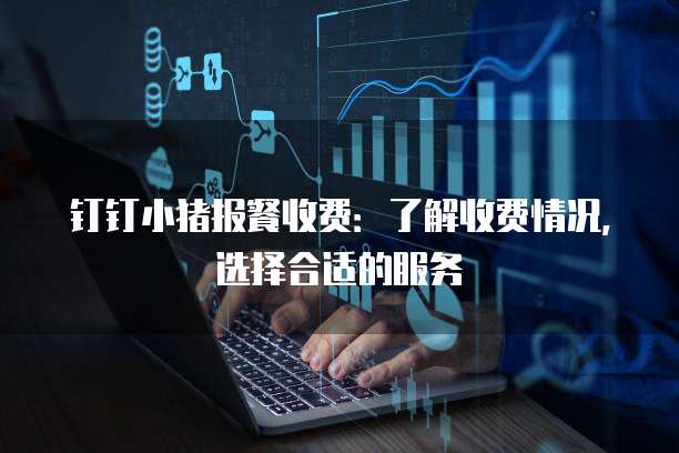 钉钉小猪报餐收费:了解收费情况,选择合适的服务