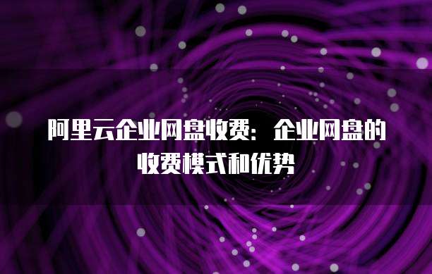 阿里云企业网盘收费：企业网盘的收费模式和优势