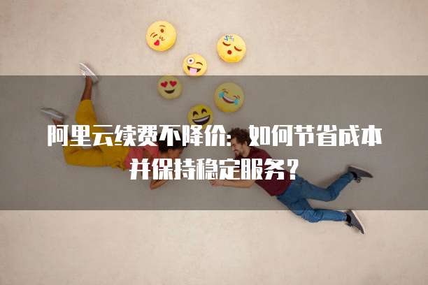 阿里云续费不降价:如何节省成本并保持稳定服务?