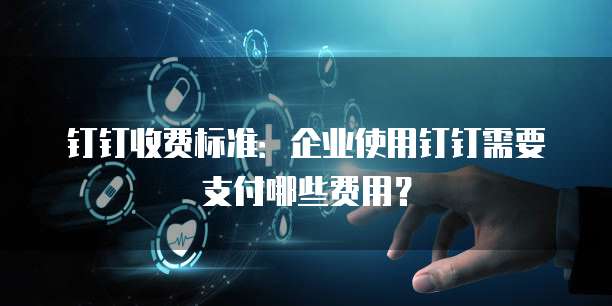 钉钉收费标准:企业使用钉钉需要支付哪些费用?