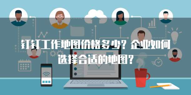 钉钉工作地图价格多少？企业如何选择合适的地图？