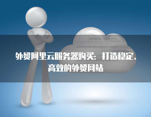 外贸阿里云服务器购买:打造稳定、高效的外贸网站