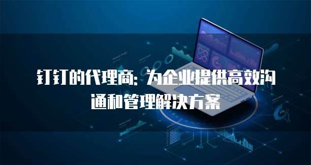 钉钉的代理商: 为企业提供高效沟通和管理解决方案