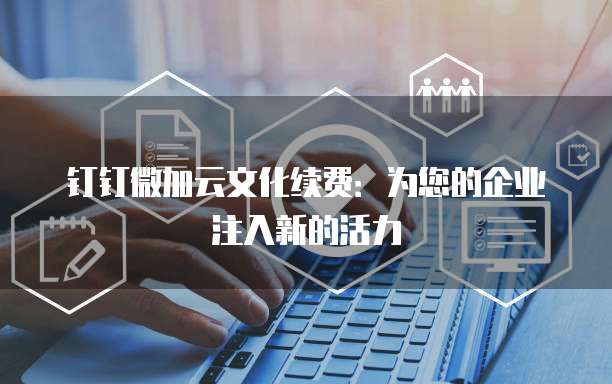 钉钉微加云文化续费:为您的企业注入新的活力