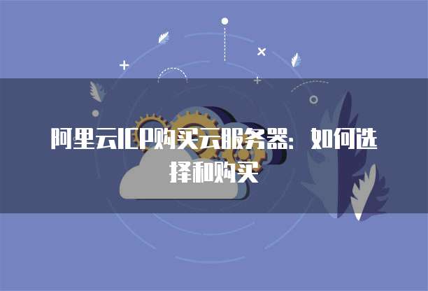 阿里云ICP购买云服务器:如何选择和购买