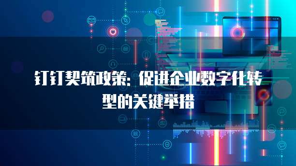 钉钉契筑政策: 促进企业数字化转型的关键举措