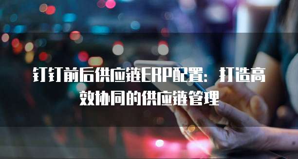 钉钉前后供应链ERP配置：打造高效协同的供应链管理