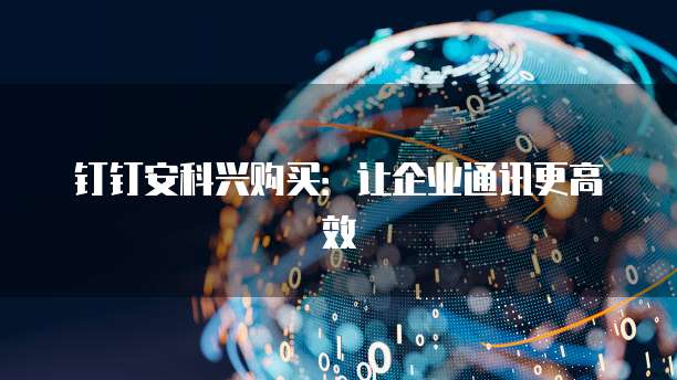 钉钉安科兴购买：让企业通讯更高效