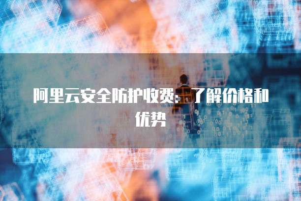 阿里云安全防护收费:了解价格和优势