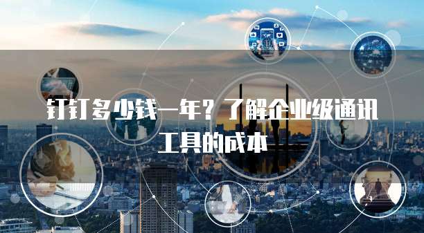 钉钉多少钱一年?了解企业级通讯工具的成本