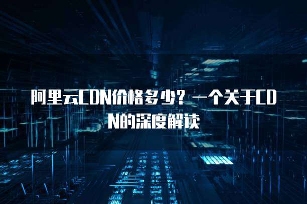 阿里云CDN价格多少？一个关于CDN的深度解读