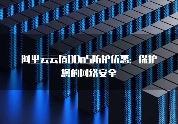 阿里云云盾DDoS防护优惠:保护您的网络安全