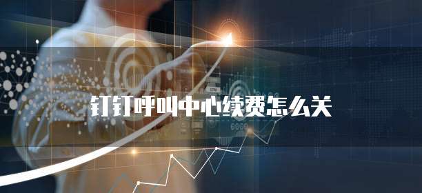 钉钉呼叫中心续费怎么关