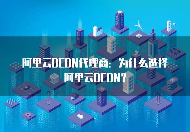 阿里云DCDN代理商:为什么选择阿里云DCDN?