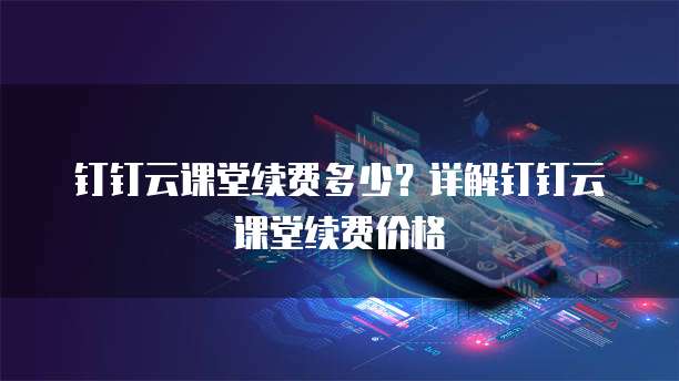 钉钉云课堂续费多少？详解钉钉云课堂续费价格