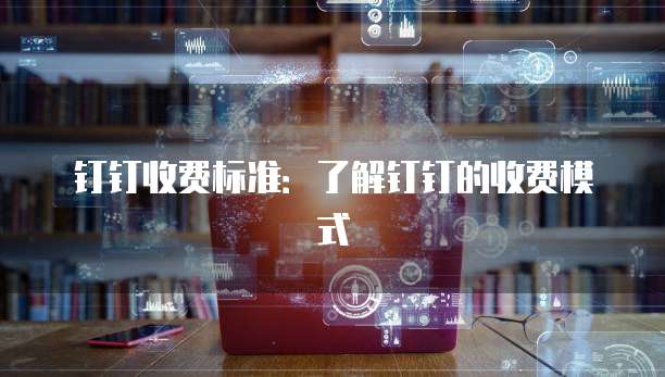 钉钉收费标准：了解钉钉的收费模式