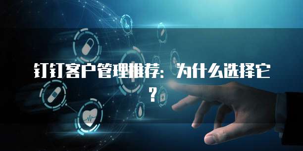 钉钉客户管理推荐:为什么选择它?